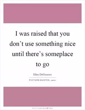 I was raised that you don’t use something nice until there’s someplace to go Picture Quote #1