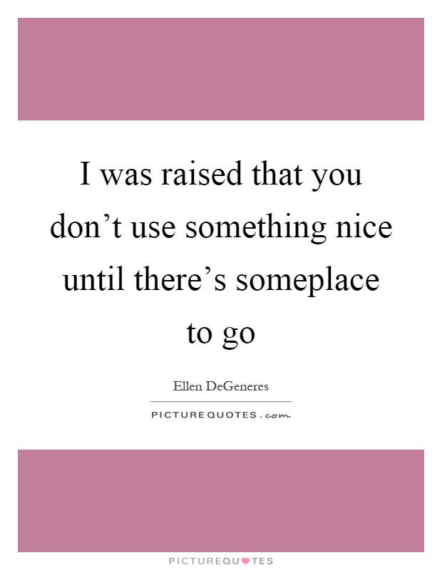 I was raised that you don't use something nice until there's someplace to go Picture Quote #1
