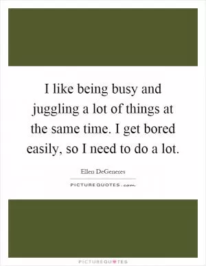 I like being busy and juggling a lot of things at the same time. I get bored easily, so I need to do a lot Picture Quote #1