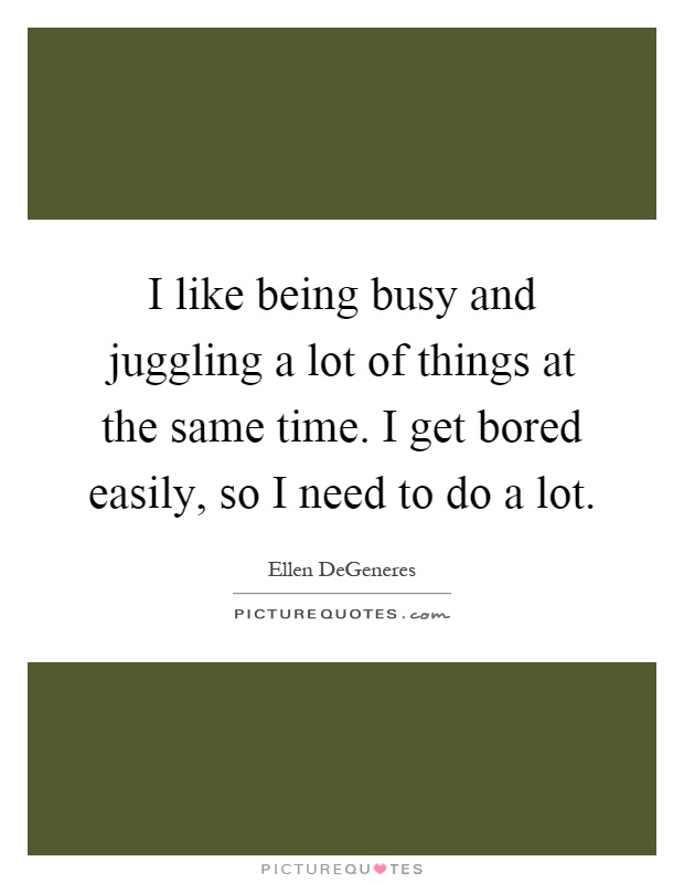 I like being busy and juggling a lot of things at the same time. I get bored easily, so I need to do a lot Picture Quote #1