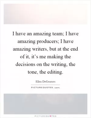 I have an amazing team; I have amazing producers; I have amazing writers, but at the end of it, it’s me making the decisions on the writing, the tone, the editing Picture Quote #1