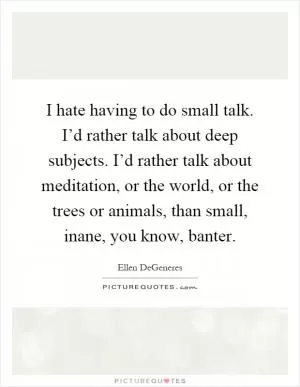 I hate having to do small talk. I’d rather talk about deep subjects. I’d rather talk about meditation, or the world, or the trees or animals, than small, inane, you know, banter Picture Quote #1