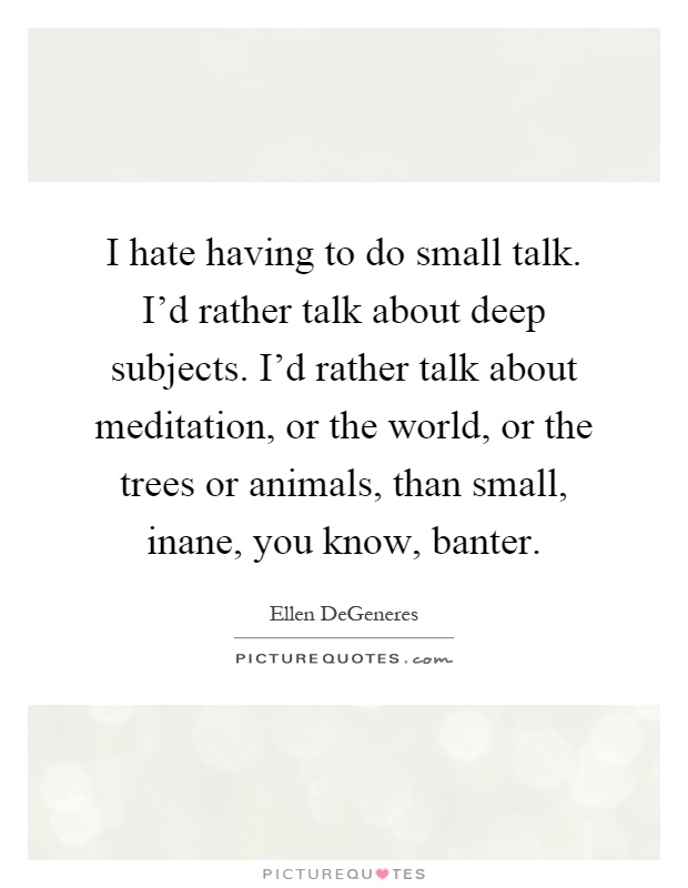 I hate having to do small talk. I'd rather talk about deep subjects. I'd rather talk about meditation, or the world, or the trees or animals, than small, inane, you know, banter Picture Quote #1