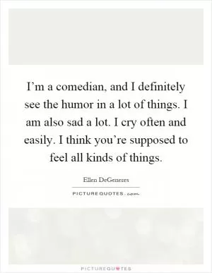 I’m a comedian, and I definitely see the humor in a lot of things. I am also sad a lot. I cry often and easily. I think you’re supposed to feel all kinds of things Picture Quote #1