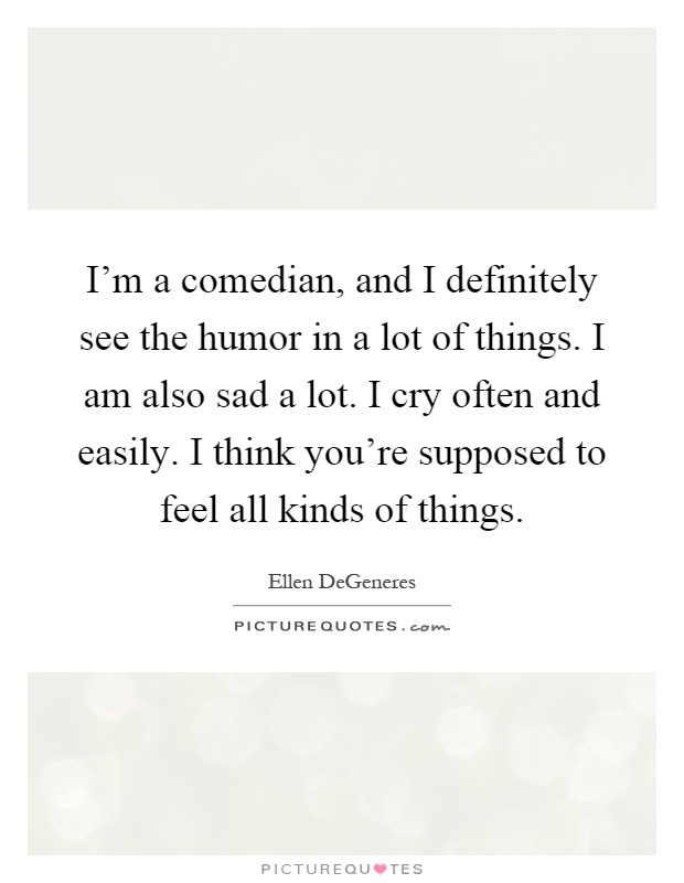 I'm a comedian, and I definitely see the humor in a lot of things. I am also sad a lot. I cry often and easily. I think you're supposed to feel all kinds of things Picture Quote #1