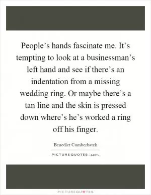 People’s hands fascinate me. It’s tempting to look at a businessman’s left hand and see if there’s an indentation from a missing wedding ring. Or maybe there’s a tan line and the skin is pressed down where’s he’s worked a ring off his finger Picture Quote #1