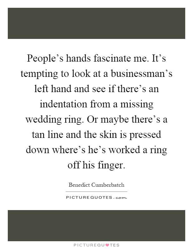 People's hands fascinate me. It's tempting to look at a businessman's left hand and see if there's an indentation from a missing wedding ring. Or maybe there's a tan line and the skin is pressed down where's he's worked a ring off his finger Picture Quote #1