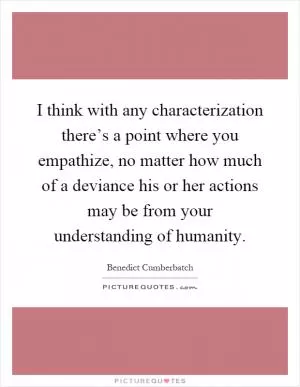 I think with any characterization there’s a point where you empathize, no matter how much of a deviance his or her actions may be from your understanding of humanity Picture Quote #1