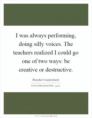 I was always performing, doing silly voices. The teachers realized I could go one of two ways: be creative or destructive Picture Quote #1
