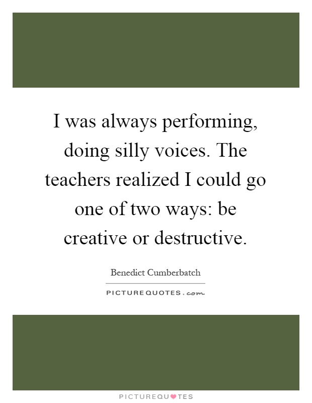 I was always performing, doing silly voices. The teachers realized I could go one of two ways: be creative or destructive Picture Quote #1