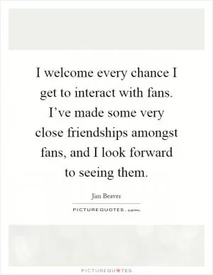 I welcome every chance I get to interact with fans. I’ve made some very close friendships amongst fans, and I look forward to seeing them Picture Quote #1