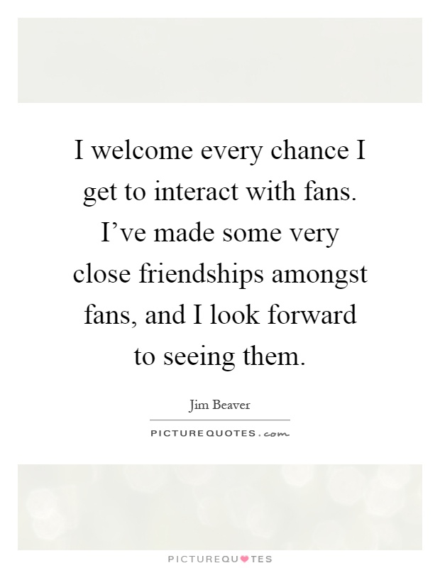 I welcome every chance I get to interact with fans. I've made some very close friendships amongst fans, and I look forward to seeing them Picture Quote #1