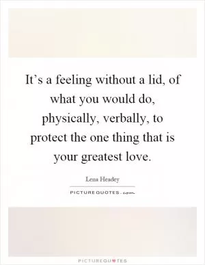 It’s a feeling without a lid, of what you would do, physically, verbally, to protect the one thing that is your greatest love Picture Quote #1