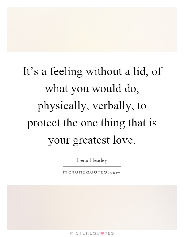 It's a feeling without a lid, of what you would do, physically, verbally, to protect the one thing that is your greatest love Picture Quote #1