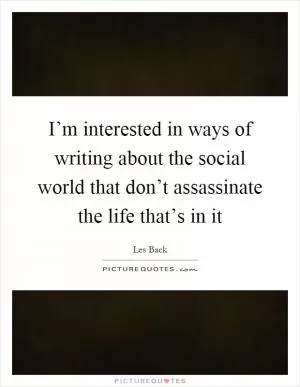 I’m interested in ways of writing about the social world that don’t assassinate the life that’s in it Picture Quote #1
