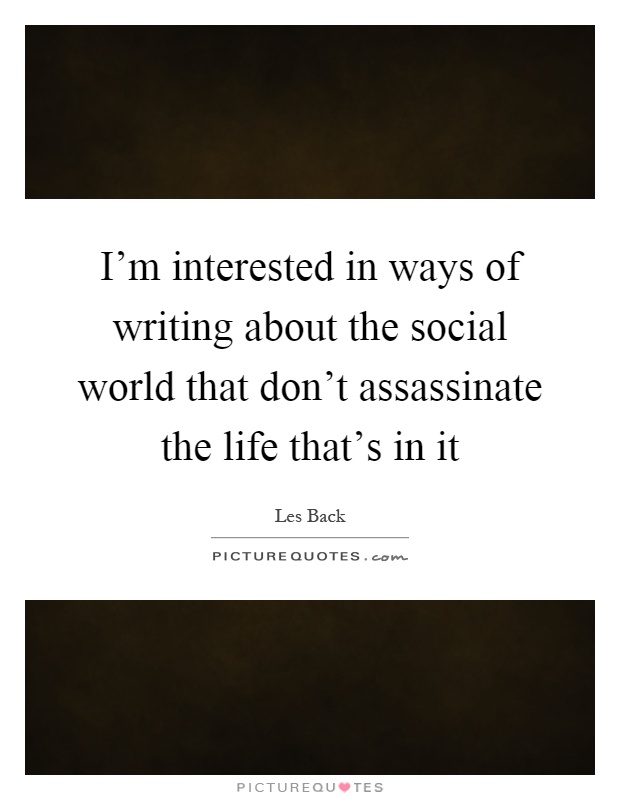 I'm interested in ways of writing about the social world that don't assassinate the life that's in it Picture Quote #1