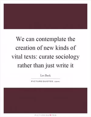We can contemplate the creation of new kinds of vital texts: curate sociology rather than just write it Picture Quote #1