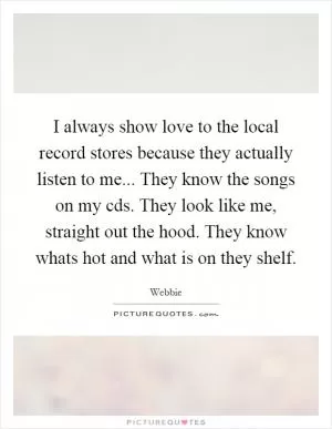 I always show love to the local record stores because they actually listen to me... They know the songs on my cds. They look like me, straight out the hood. They know whats hot and what is on they shelf Picture Quote #1