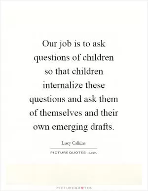 Our job is to ask questions of children so that children internalize these questions and ask them of themselves and their own emerging drafts Picture Quote #1