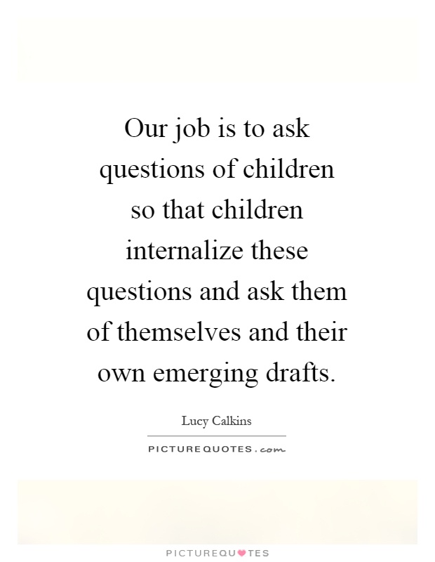 Our job is to ask questions of children so that children internalize these questions and ask them of themselves and their own emerging drafts Picture Quote #1