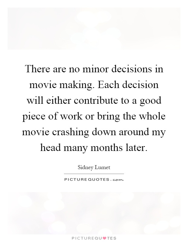 There are no minor decisions in movie making. Each decision will either contribute to a good piece of work or bring the whole movie crashing down around my head many months later Picture Quote #1