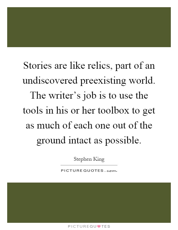 Stories are like relics, part of an undiscovered preexisting world. The writer's job is to use the tools in his or her toolbox to get as much of each one out of the ground intact as possible Picture Quote #1