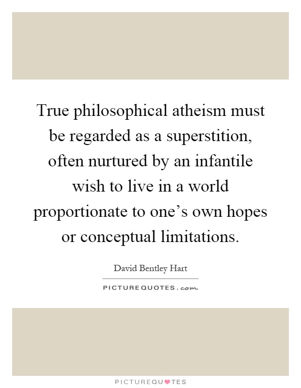 True philosophical atheism must be regarded as a superstition, often nurtured by an infantile wish to live in a world proportionate to one's own hopes or conceptual limitations Picture Quote #1