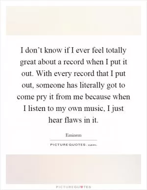I don’t know if I ever feel totally great about a record when I put it out. With every record that I put out, someone has literally got to come pry it from me because when I listen to my own music, I just hear flaws in it Picture Quote #1