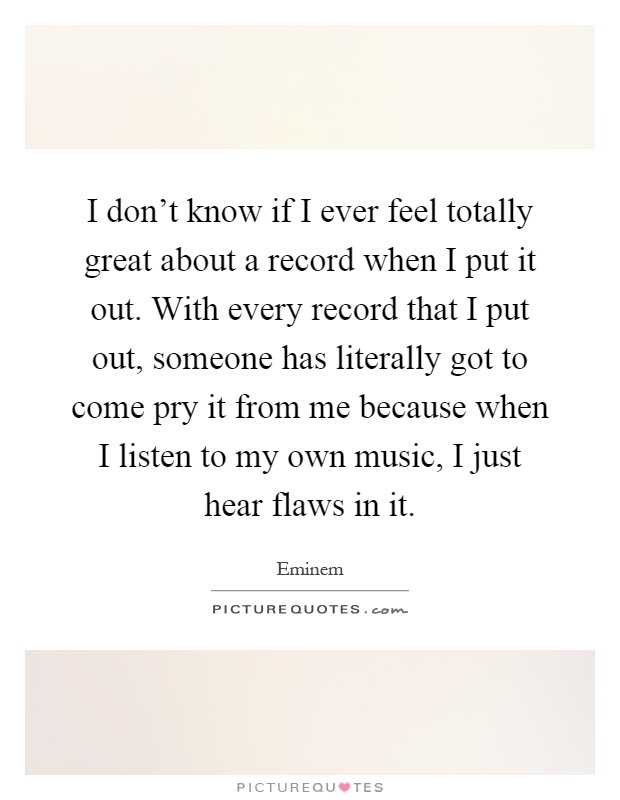 I don't know if I ever feel totally great about a record when I put it out. With every record that I put out, someone has literally got to come pry it from me because when I listen to my own music, I just hear flaws in it Picture Quote #1