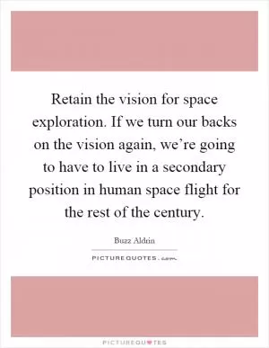 Retain the vision for space exploration. If we turn our backs on the vision again, we’re going to have to live in a secondary position in human space flight for the rest of the century Picture Quote #1