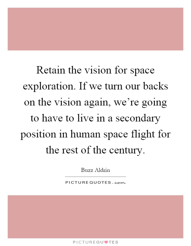 Retain the vision for space exploration. If we turn our backs on the vision again, we're going to have to live in a secondary position in human space flight for the rest of the century Picture Quote #1