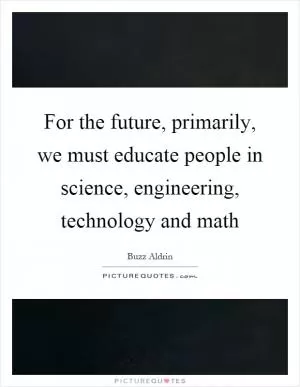 For the future, primarily, we must educate people in science, engineering, technology and math Picture Quote #1