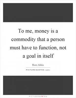 To me, money is a commodity that a person must have to function, not a goal in itself Picture Quote #1