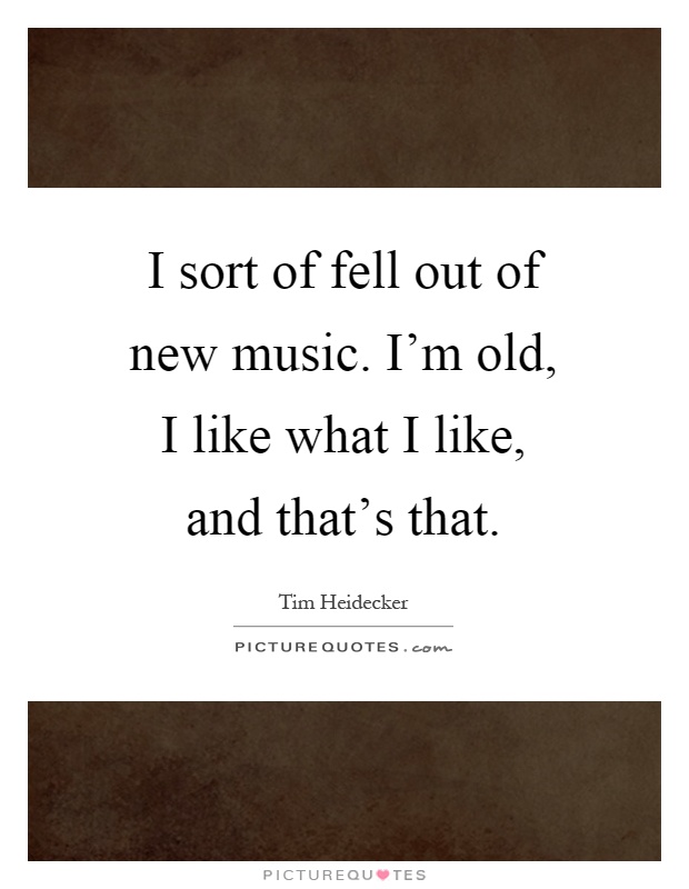 I sort of fell out of new music. I'm old, I like what I like, and that's that Picture Quote #1