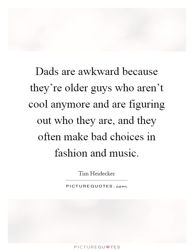 Dads are awkward because they're older guys who aren't cool anymore and are figuring out who they are, and they often make bad choices in fashion and music Picture Quote #1