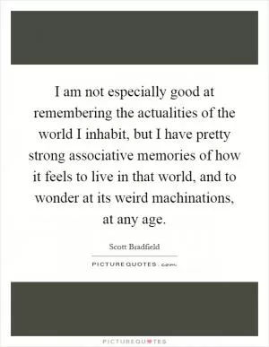 I am not especially good at remembering the actualities of the world I inhabit, but I have pretty strong associative memories of how it feels to live in that world, and to wonder at its weird machinations, at any age Picture Quote #1