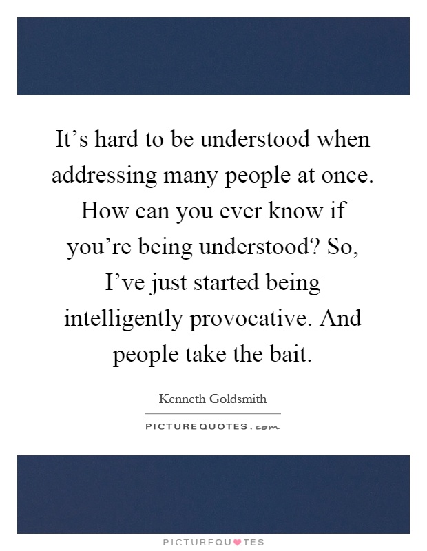 It's hard to be understood when addressing many people at once. How can you ever know if you're being understood? So, I've just started being intelligently provocative. And people take the bait Picture Quote #1