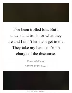 I’ve been trolled lots. But I understand trolls for what they are and I don’t let them get to me. They take my bait, so I’m in charge of the discourse Picture Quote #1
