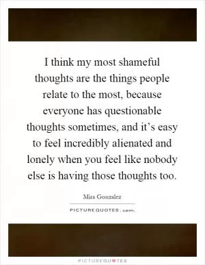 I think my most shameful thoughts are the things people relate to the most, because everyone has questionable thoughts sometimes, and it’s easy to feel incredibly alienated and lonely when you feel like nobody else is having those thoughts too Picture Quote #1
