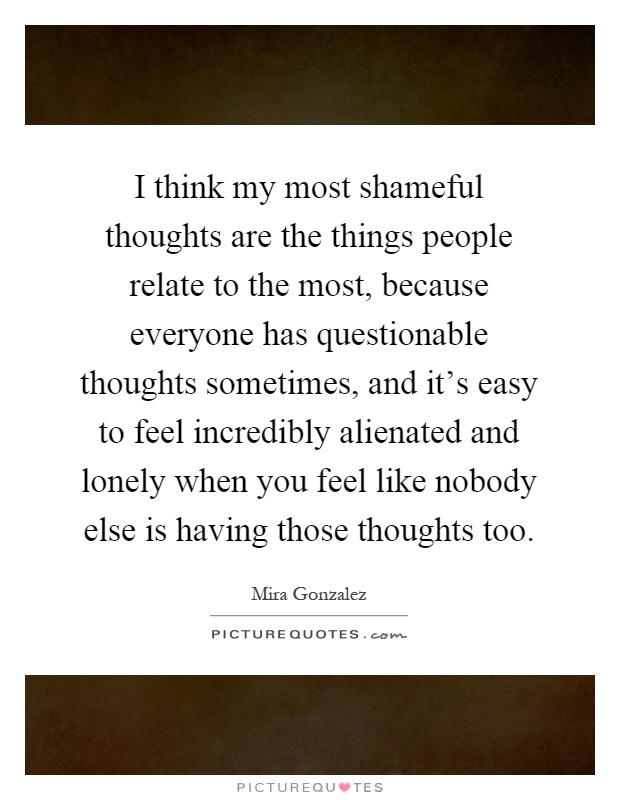 I think my most shameful thoughts are the things people relate to the most, because everyone has questionable thoughts sometimes, and it's easy to feel incredibly alienated and lonely when you feel like nobody else is having those thoughts too Picture Quote #1