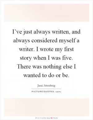 I’ve just always written, and always considered myself a writer. I wrote my first story when I was five. There was nothing else I wanted to do or be Picture Quote #1