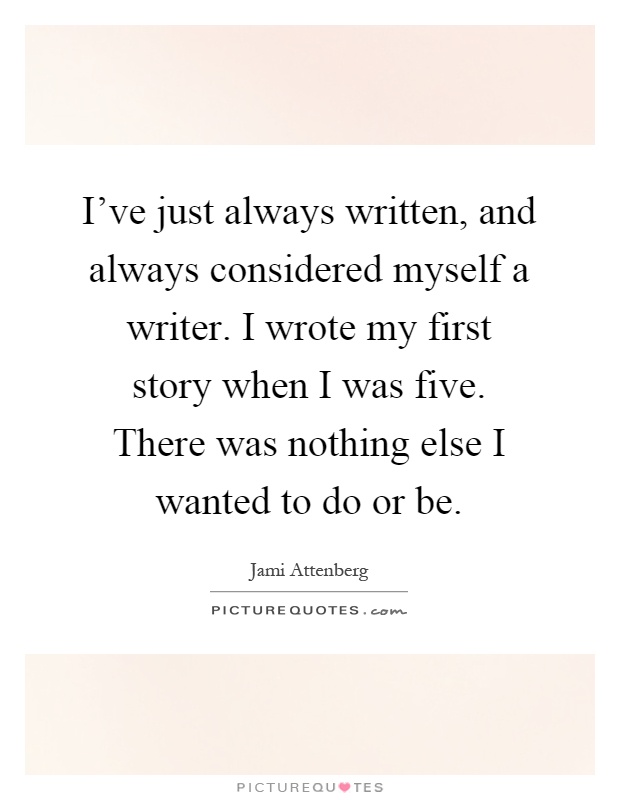 I've just always written, and always considered myself a writer. I wrote my first story when I was five. There was nothing else I wanted to do or be Picture Quote #1