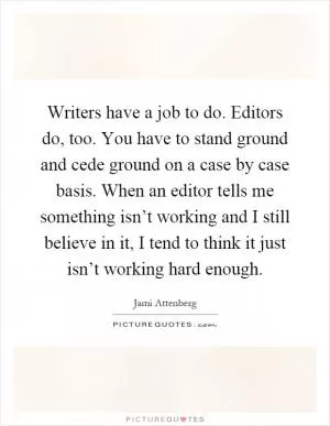 Writers have a job to do. Editors do, too. You have to stand ground and cede ground on a case by case basis. When an editor tells me something isn’t working and I still believe in it, I tend to think it just isn’t working hard enough Picture Quote #1