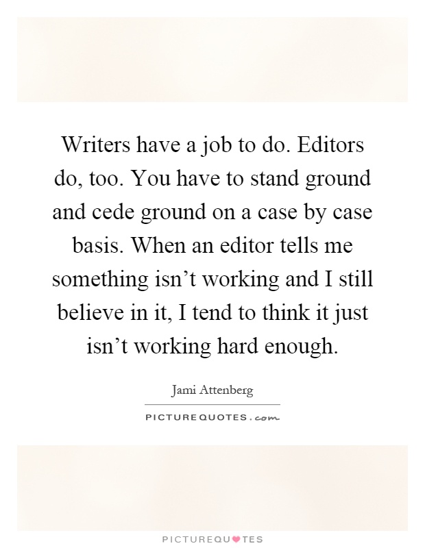 Writers have a job to do. Editors do, too. You have to stand ground and cede ground on a case by case basis. When an editor tells me something isn't working and I still believe in it, I tend to think it just isn't working hard enough Picture Quote #1