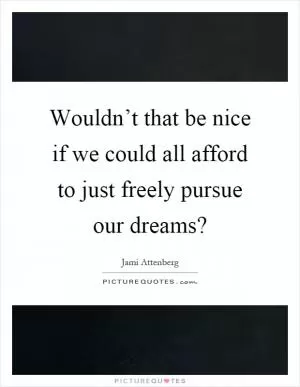 Wouldn’t that be nice if we could all afford to just freely pursue our dreams? Picture Quote #1