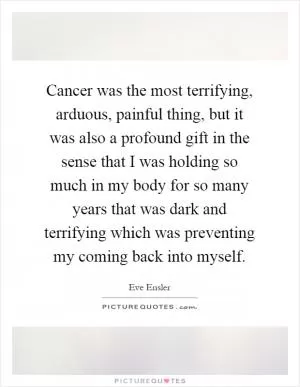 Cancer was the most terrifying, arduous, painful thing, but it was also a profound gift in the sense that I was holding so much in my body for so many years that was dark and terrifying which was preventing my coming back into myself Picture Quote #1