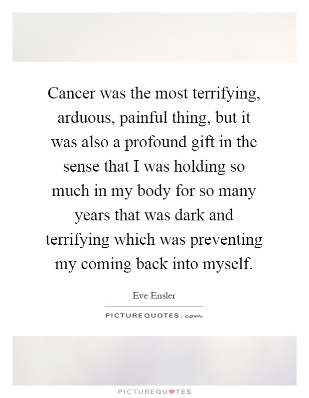 Cancer was the most terrifying, arduous, painful thing, but it was also a profound gift in the sense that I was holding so much in my body for so many years that was dark and terrifying which was preventing my coming back into myself Picture Quote #1