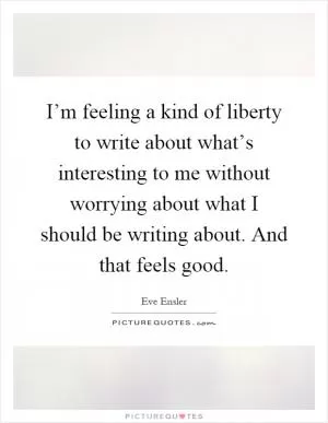 I’m feeling a kind of liberty to write about what’s interesting to me without worrying about what I should be writing about. And that feels good Picture Quote #1