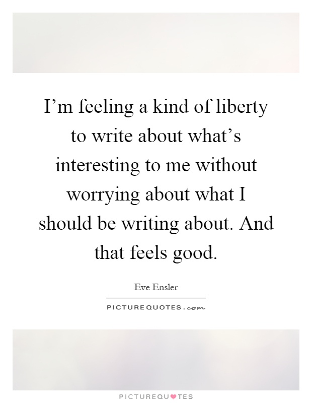 I'm feeling a kind of liberty to write about what's interesting to me without worrying about what I should be writing about. And that feels good Picture Quote #1