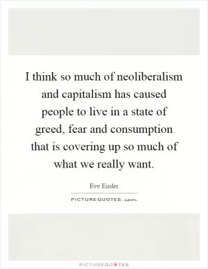 I think so much of neoliberalism and capitalism has caused people to live in a state of greed, fear and consumption that is covering up so much of what we really want Picture Quote #1
